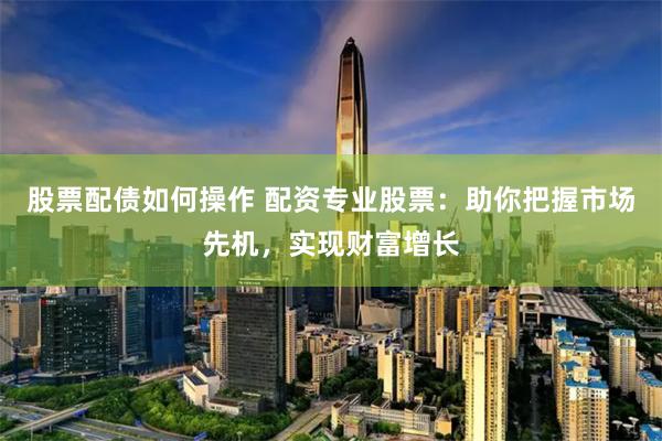 股票配债如何操作 配资专业股票：助你把握市场先机，实现财富增长