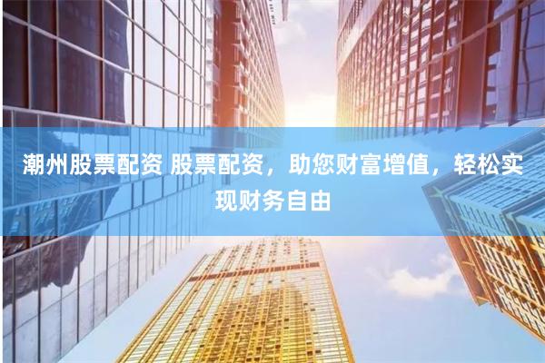 潮州股票配资 股票配资，助您财富增值，轻松实现财务自由