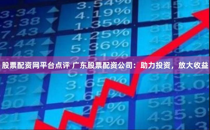 股票配资网平台点评 广东股票配资公司：助力投资，放大收益