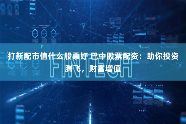 打新配市值什么股票好 巴中股票配资：助你投资腾飞，财富增值