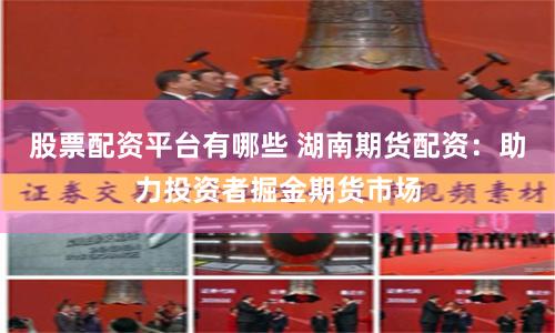 股票配资平台有哪些 湖南期货配资：助力投资者掘金期货市场