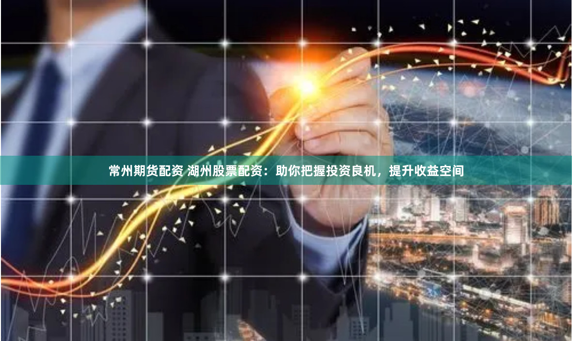 常州期货配资 湖州股票配资：助你把握投资良机，提升收益空间