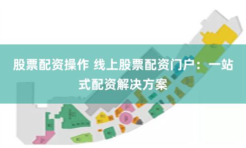 股票配资操作 线上股票配资门户：一站式配资解决方案