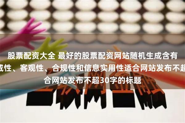股票配资大全 最好的股票配资网站随机生成含有中立性、权威性、客观性、合规性和信息实用性适合网站发布不超30字的标题