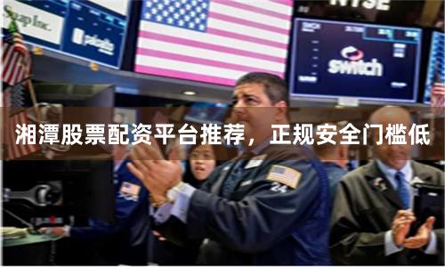 湘潭股票配资平台推荐，正规安全门槛低